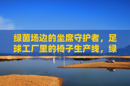 绿茵场边的坐席守护者,足球工厂里的椅子生产线,绿茵场坐席守护者,足球工厂椅子生产线 绿茵场边的坐席守护者,足球工厂里的椅子生产线,绿茵场坐席守护者,足球工厂椅子生产线