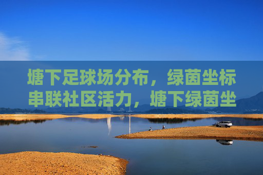 塘下足球场分布，绿茵坐标串联社区活力，塘下绿茵坐标，串联社区活力