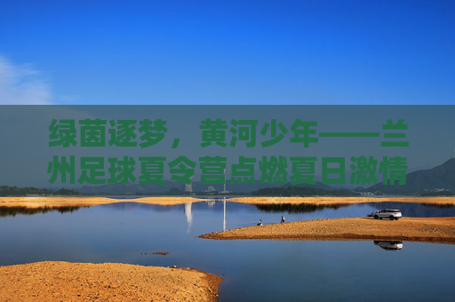 绿茵逐梦，黄河少年——兰州足球夏令营点燃夏日激情，绿茵逐梦，黄河少年——兰州足球夏令营点燃夏日激情