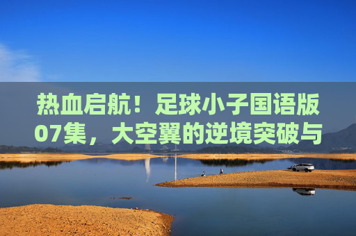 热血启航！足球小子国语版07集，大空翼的逆境突破与团队之光的闪耀