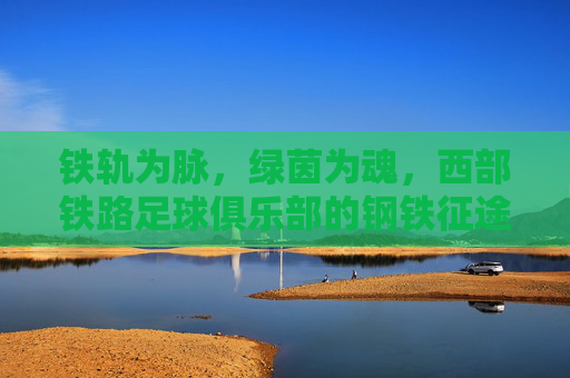 铁轨为脉,绿茵为魂,西部铁路足球俱乐部的钢铁征途,铁轨为脉绿茵为魂,西部铁路钢铁征途 铁轨为脉,绿茵为魂,西部铁路足球俱乐部的钢铁征途,铁轨为脉绿茵为魂,西部铁路钢铁征途