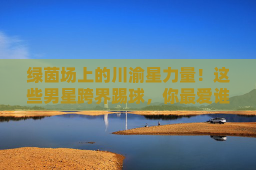 绿茵场上的川渝星力量！这些男星跨界踢球，你最爱谁的球技？绿茵场上的川渝星力量！男星跨界踢球，你最爱谁的球技？