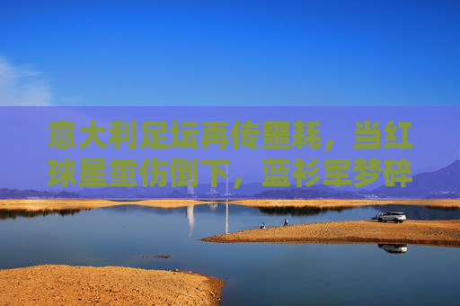 意大利足坛再传噩耗，当红球星重伤倒下，蓝衫军梦碎？意大利当红球星重伤倒下，蓝衫军梦碎？