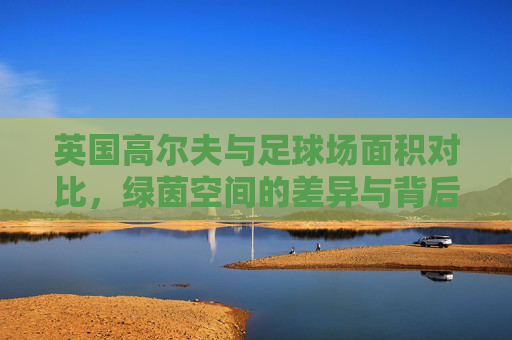 英国高尔夫与足球场面积对比,绿茵空间的差异与背后文化,英国高尔夫与足球场面积对比,绿茵差异背后的文化 英国高尔夫与足球场面积对比,绿茵空间的差异与背后文化,英国高尔夫与足球场面积对比,绿茵差异背后的文化