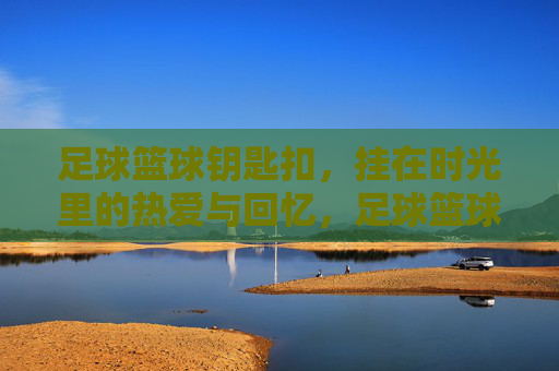 足球篮球钥匙扣,挂在时光里的热爱与回忆,足球篮球钥匙扣,时光里的热爱与回忆 足球篮球钥匙扣,挂在时光里的热爱与回忆,足球篮球钥匙扣,时光里的热爱与回忆