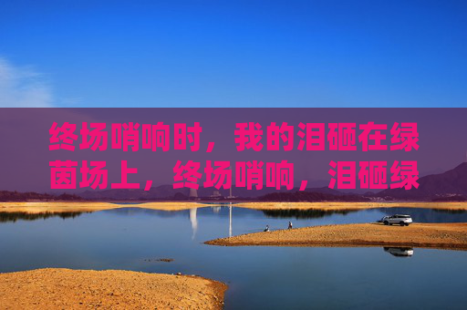 终场哨响时,我的泪砸在绿茵场上,终场哨响,泪砸绿茵场 终场哨响时,我的泪砸在绿茵场上,终场哨响,泪砸绿茵场