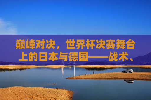 巅峰对决，世界杯决赛舞台上的日本与德国——战术、意志与荣耀的碰撞