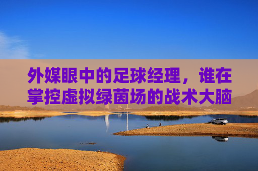外媒眼中的足球经理，谁在掌控虚拟绿茵场的战术大脑？足球经理，外媒眼中掌控虚拟绿茵场的战术大脑