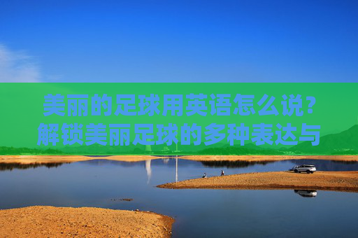 美丽的足球用英语怎么说？解锁美丽足球的多种表达与文化内涵，美丽足球的英语表达与文化内涵