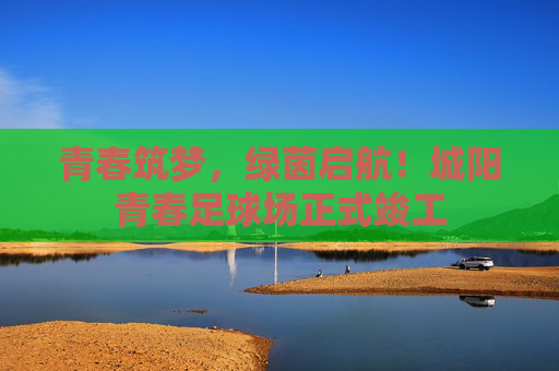 青春筑梦，绿茵启航！城阳青春足球场正式竣工