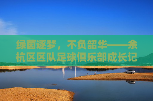 绿茵逐梦，不负韶华——余杭区区队足球俱乐部成长记，绿茵逐梦，不负韶华——余杭区区队足球俱乐部成长记