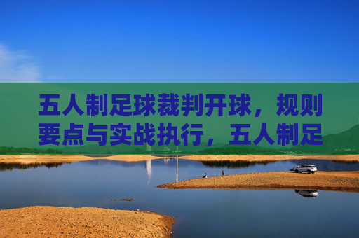 五人制足球裁判开球，规则要点与实战执行，五人制足球裁判开球规则要点与实战执行