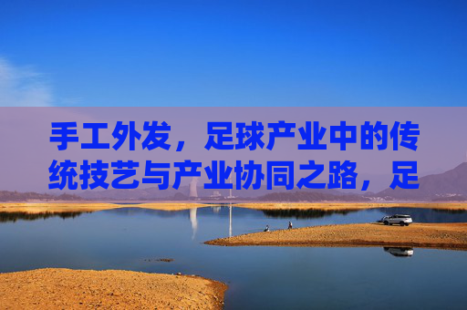 手工外发，足球产业中的传统技艺与产业协同之路，足球产业手工外发，传统技艺与产业协同之路