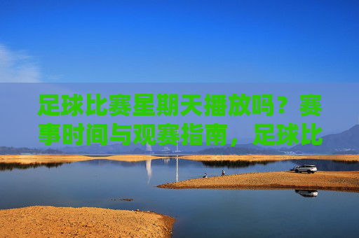 足球比赛星期天播放吗？赛事时间与观赛指南，足球比赛周日播出时间及观赛指南