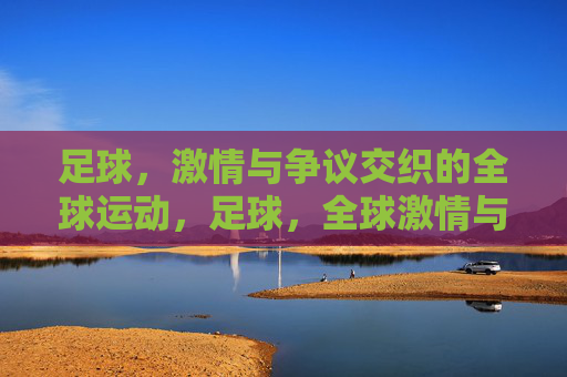 足球，激情与争议交织的全球运动，足球，全球激情与争议的交织