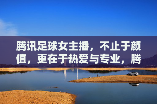 腾讯足球女主播，不止于颜值，更在于热爱与专业，腾讯足球女主播，不止颜值，热爱与专业才是真章