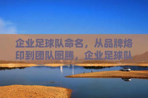 企业足球队命名，从品牌烙印到团队图腾，企业足球队命名，从品牌烙印到团队图腾