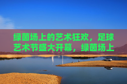 绿茵场上的艺术狂欢，足球艺术节盛大开幕，绿茵场上的艺术狂欢，足球艺术节盛大开幕