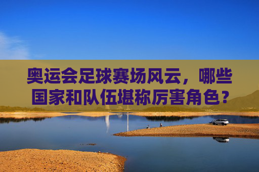 奥运会足球赛场风云,哪些国家和队伍堪称厉害角色?奥运会足球风云,哪些国家队伍是赛场厉害角色? 奥运会足球赛场风云,哪些国家和队伍堪称厉害角色?奥运会足球风云,哪些国家队伍是赛场厉害角色?