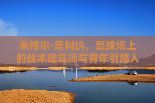 米格尔·莫利纳，足球场上的战术建筑师与青年引路人，足球场上的战术建筑师与青年引路人