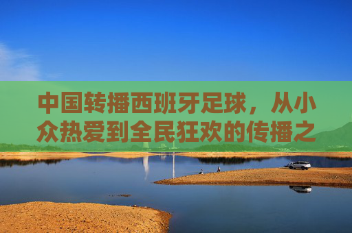 中国转播西班牙足球,从小众热爱到全民狂欢的传播之路,中国转播西班牙足球,从小众热爱到全民狂欢的传播之路 中国转播西班牙足球,从小众热爱到全民狂欢的传播之路,中国转播西班牙足球,从小众热爱到全民狂欢的传播之路