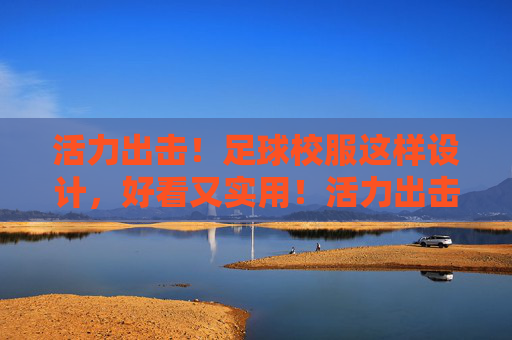 活力出击！足球校服这样设计，好看又实用！活力出击！足球校服这样设计，好看又实用！