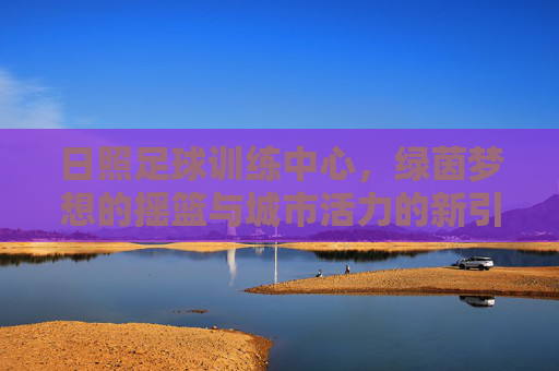 日照足球训练中心，绿茵梦想的摇篮与城市活力的新引擎，日照足球训练中心，绿茵梦想摇篮，城市活力新引擎