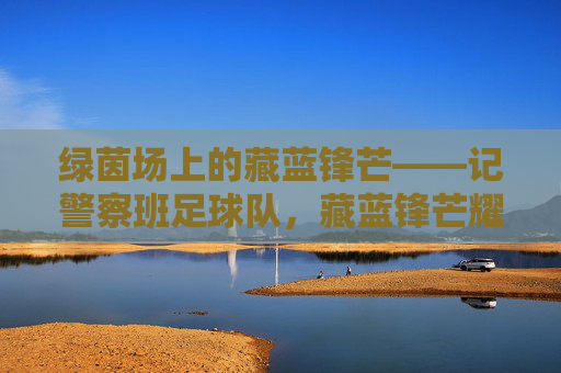 绿茵场上的藏蓝锋芒——记警察班足球队,藏蓝锋芒耀绿茵——警察班足球队 绿茵场上的藏蓝锋芒——记警察班足球队,藏蓝锋芒耀绿茵——警察班足球队