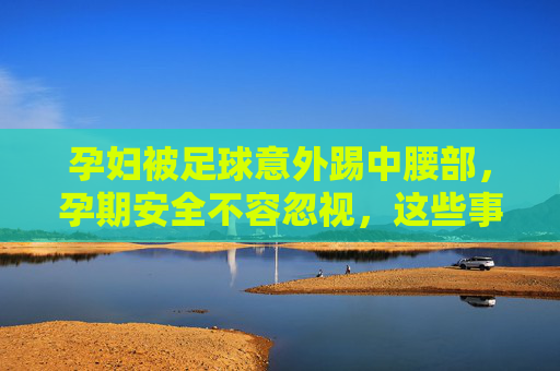 孕妇被足球意外踢中腰部，孕期安全不容忽视，这些事要知道，孕妇足球意外踢腰部引警醒，孕期安全这些事要知道