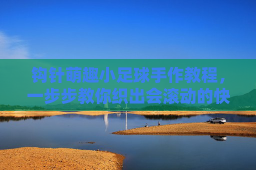 钩针萌趣小足球手作教程,一步步教你织出会滚动的快乐,钩针萌趣小足球手作教程,织出会滚动的快乐 钩针萌趣小足球手作教程,一步步教你织出会滚动的快乐,钩针萌趣小足球手作教程,织出会滚动的快乐