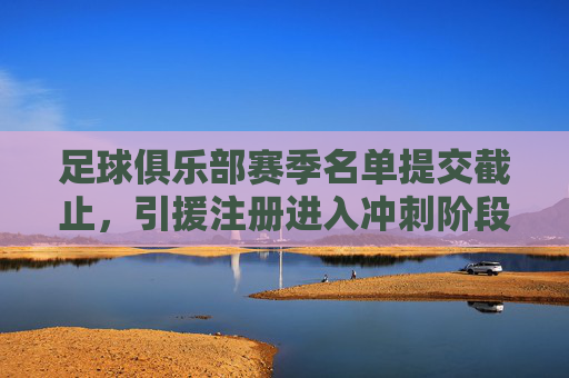 足球俱乐部赛季名单提交截止，引援注册进入冲刺阶段