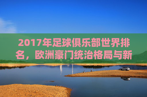 2017年足球俱乐部世界排名,欧洲豪门统治格局与新兴力量的崛起,2017年足球俱乐部世界排名,欧洲豪门统治与新兴力量崛起 2017年足球俱乐部世界排名,欧洲豪门统治格局与新兴力量的崛起,2017年足球俱乐部世界排名,欧洲豪门统治与新兴力量崛起