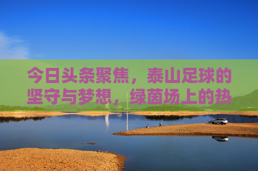 今日头条聚焦,泰山足球的坚守与梦想,绿茵场上的热血征程,泰山足球,坚守梦想,绿茵热血征程 今日头条聚焦,泰山足球的坚守与梦想,绿茵场上的热血征程,泰山足球,坚守梦想,绿茵热血征程