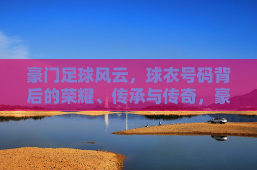 豪门足球风云,球衣号码背后的荣耀、传承与传奇,豪门球衣号码,荣耀传承与传奇 豪门足球风云,球衣号码背后的荣耀、传承与传奇,豪门球衣号码,荣耀传承与传奇