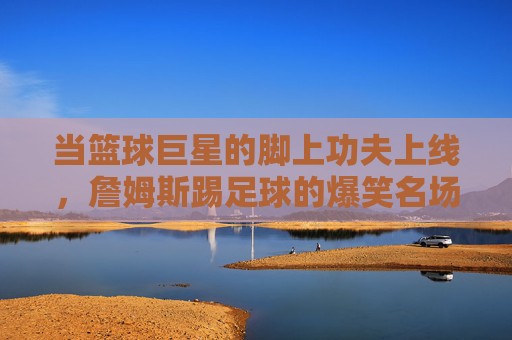 当篮球巨星的脚上功夫上线,詹姆斯踢足球的爆笑名场面,笑到腹肌抽筋!詹姆斯踢足球爆笑名场面,笑到腹肌抽筋! 当篮球巨星的脚上功夫上线,詹姆斯踢足球的爆笑名场面,笑到腹肌抽筋!詹姆斯踢足球爆笑名场面,笑到腹肌抽筋!