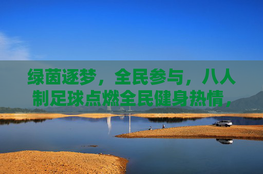 绿茵逐梦，全民参与，八人制足球点燃全民健身热情，八人制足球点燃全民健身热情