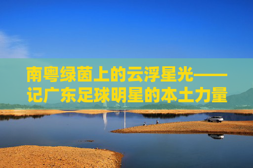 南粤绿茵上的云浮星光——记广东足球明星的本土力量