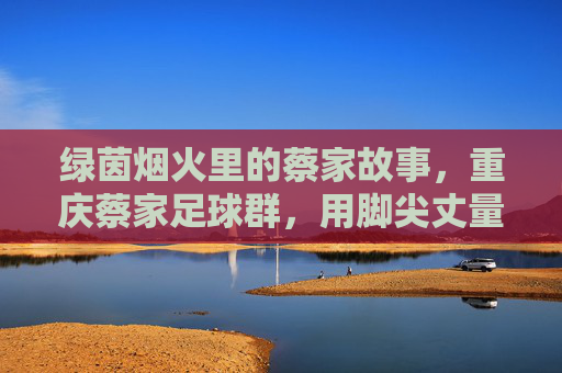 绿茵烟火里的蔡家故事，重庆蔡家足球群，用脚尖丈量社区的温度，绿茵烟火暖蔡家，足球群脚尖丈量社区温度