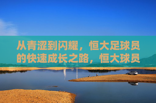 从青涩到闪耀，恒大足球员的快速成长之路，恒大球员，从青涩到闪耀的成长之路