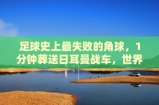 足球史上最失败的角球，1分钟葬送日耳曼战车，世界杯梦碎韩国之夜，足球史上最失败角球1分钟葬送日耳曼战车世界杯梦碎韩国之夜