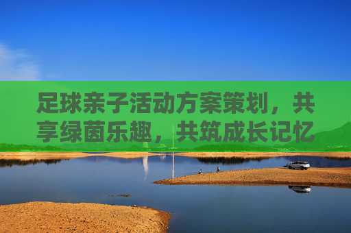 足球亲子活动方案策划，共享绿茵乐趣，共筑成长记忆，绿茵亲子乐，共筑成长记忆