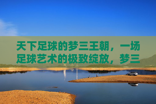 天下足球的梦三王朝，一场足球艺术的极致绽放，梦三王朝，足球艺术的极致绽放