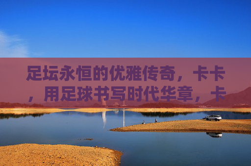 足坛永恒的优雅传奇,卡卡,用足球书写时代华章,卡卡,足坛永恒的优雅,足球书写的时代华章 足坛永恒的优雅传奇,卡卡,用足球书写时代华章,卡卡,足坛永恒的优雅,足球书写的时代华章