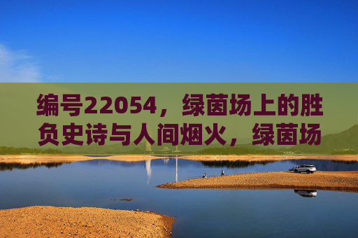 编号22054,绿茵场上的胜负史诗与人间烟火,绿茵场胜负史诗,人间烟火的赛场篇章 编号22054,绿茵场上的胜负史诗与人间烟火,绿茵场胜负史诗,人间烟火的赛场篇章