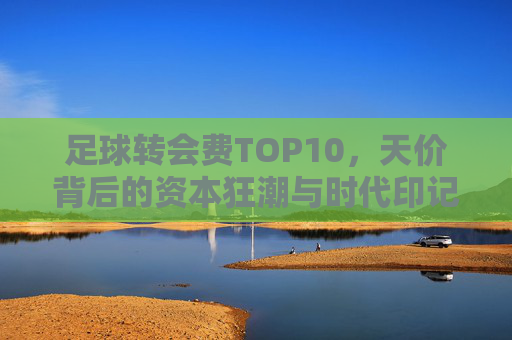 足球转会费TOP10,天价背后的资本狂潮与时代印记,足球转会费TOP10,天价资本狂潮的时代印记 足球转会费TOP10,天价背后的资本狂潮与时代印记,足球转会费TOP10,天价资本狂潮的时代印记