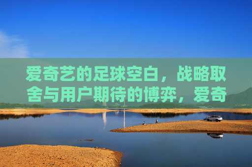 爱奇艺的足球空白，战略取舍与用户期待的博弈，爱奇艺足球困局，战略取舍与用户期待的博弈