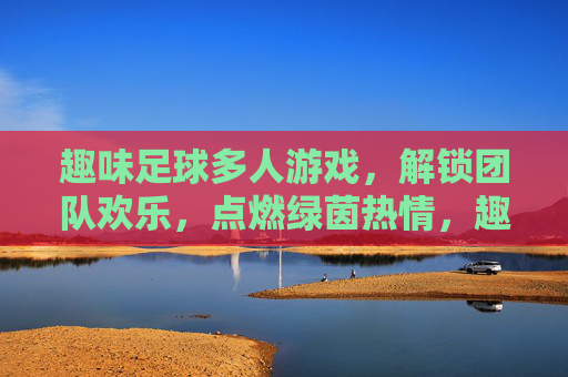 趣味足球多人游戏，解锁团队欢乐，点燃绿茵热情，趣味多人足球，解锁团队绿茵热情