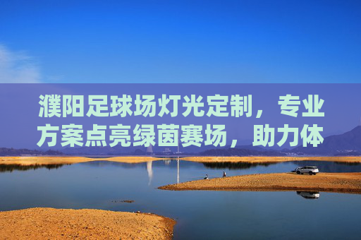 濮阳足球场灯光定制,专业方案点亮绿茵赛场,助力体育事业发展,濮阳足球场灯光定制,专业方案点亮赛场,助力体育发展 濮阳足球场灯光定制,专业方案点亮绿茵赛场,助力体育事业发展,濮阳足球场灯光定制,专业方案点亮赛场,助力体育发展