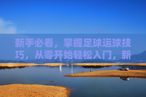 新手必看，掌握足球运球技巧，从零开始轻松入门，新手足球运球入门，从零开始轻松掌握