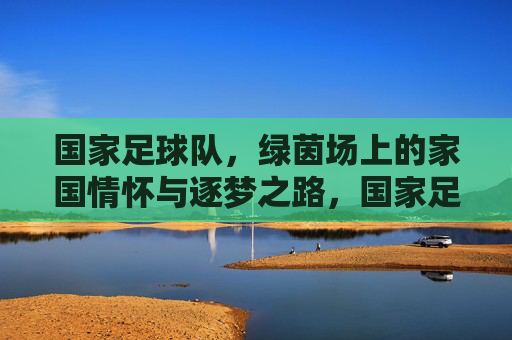 国家足球队，绿茵场上的家国情怀与逐梦之路，国家足球队，绿茵场上的家国逐梦路